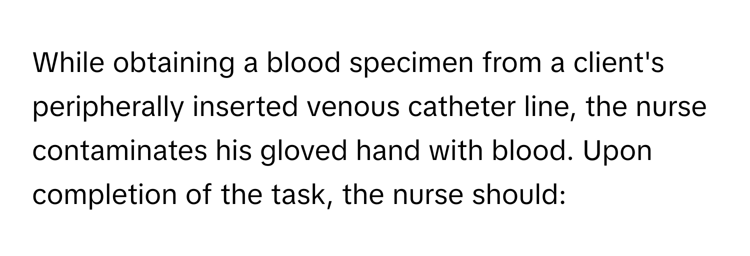 While obtaining a blood specimen from a client's peripherally inserted venous catheter line, the nurse contaminates his gloved hand with blood. Upon completion of the task, the nurse should: