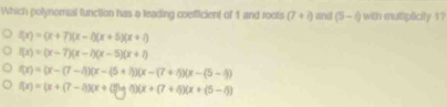 Which polynomal function has a leading coefficient of 1 and rools (7+2) and (5-i) with muttiplicity 1?
f(x)=(x+7)(x-4)(x+5)(x+7)
f(x)=(x-7)(x-7)(x-5)(x+7)
f(x)=(x-(7-4)(x-(5+1))(x-(7+5)(x-(5-4)
f(x)=(x+(7-4))(x+C) 1)(x+(7+4)(x+(5-4))