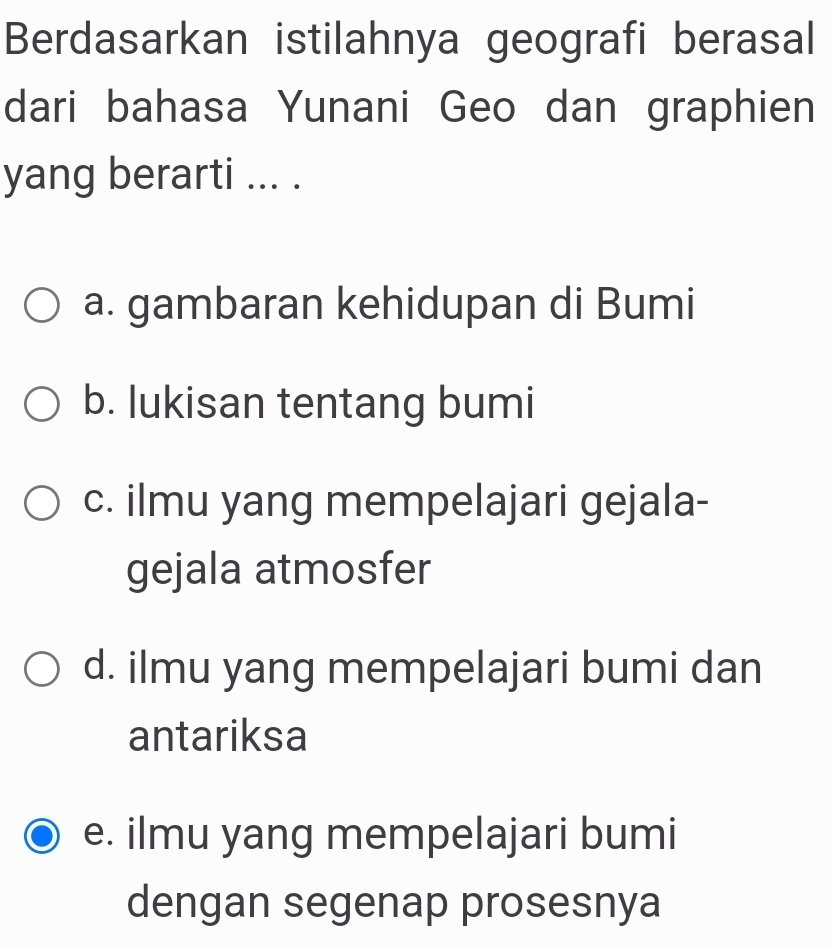 Berdasarkan istilahnya geografi berasal
dari bahasa Yunani Geo dan graphien
yang berarti ... .
a. gambaran kehidupan di Bumi
b. lukisan tentang bumi
c. ilmu yang mempelajari gejala-
gejala atmosfer
d. ilmu yang mempelajari bumi dan
antariksa
e. ilmu yang mempelajari bumi
dengan segenap prosesnya