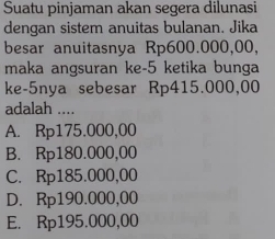 Suatu pinjaman akan segera dilunasi
dengan sistem anuitas bulanan. Jika
besar anuitasnya Rp600.000,00,
maka angsuran ke- 5 ketika bunga
ke- 5nya sebesar Rp415.000,00
adalah ....
A. Rp175.000,00
B. Rp180.000,00
C. Rp185.000,00
D. Rp190.000,00
E. Rp195.000,00