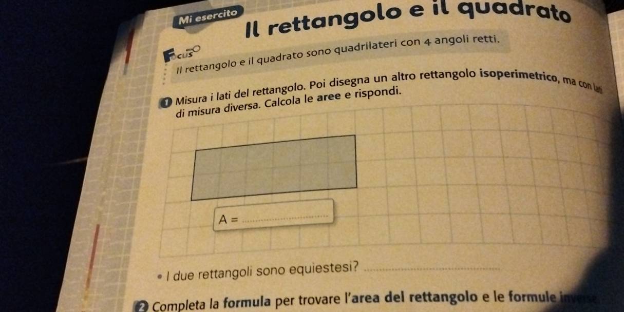 Mi esercito 
Il rettangolo e il quadrato 
cus 
Il rettangolo e il quadrato sono quadrilateri con 4 angoli retti 
D Misura i lati del rettangolo. Poi disegna un altro rettangolo isoperímetrico, ma con lat 
di misura diversa. Calcola le aree e rispondi.
A=
_ 
I due rettangoli sono equiestesi?_ 
2 Completa la formula per trovare l'area del rettangolo e le formule inves