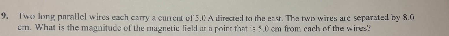 Two long parallel wires each carry a current of 5.0 A directed to the east. The two wires are separated by 8.0
cm. What is the magnitude of the magnetic field at a point that is 5.0 cm from each of the wires?