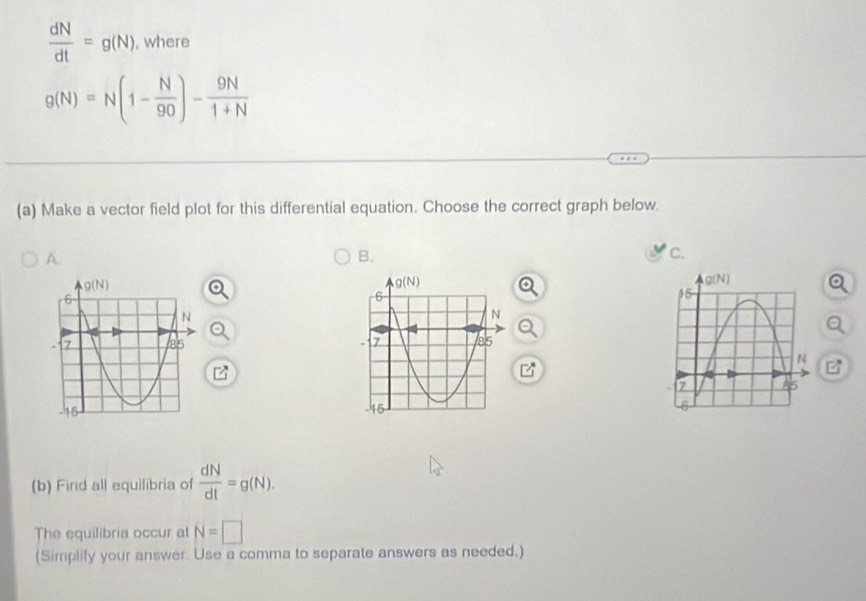  dN/dt =g(N) , where
g(N)=N(1- N/90 )- 9N/1+N 
(a) Make a vector field plot for this differential equation. Choose the correct graph below
A.
B.
c.
 
(b) Find all equilibria of  dN/dt =g(N).
The equilibria occur at N=□
(Simplify your answer. Use a comma to separate answers as needed.)