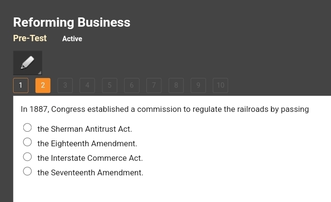 Reforming Business
Pre-Test Active
1 2 3 4 5 6 7 8 9 10
In 1887, Congress established a commission to regulate the railroads by passing
the Sherman Antitrust Act.
the Eighteenth Amendment.
the Interstate Commerce Act.
the Seventeenth Amendment.