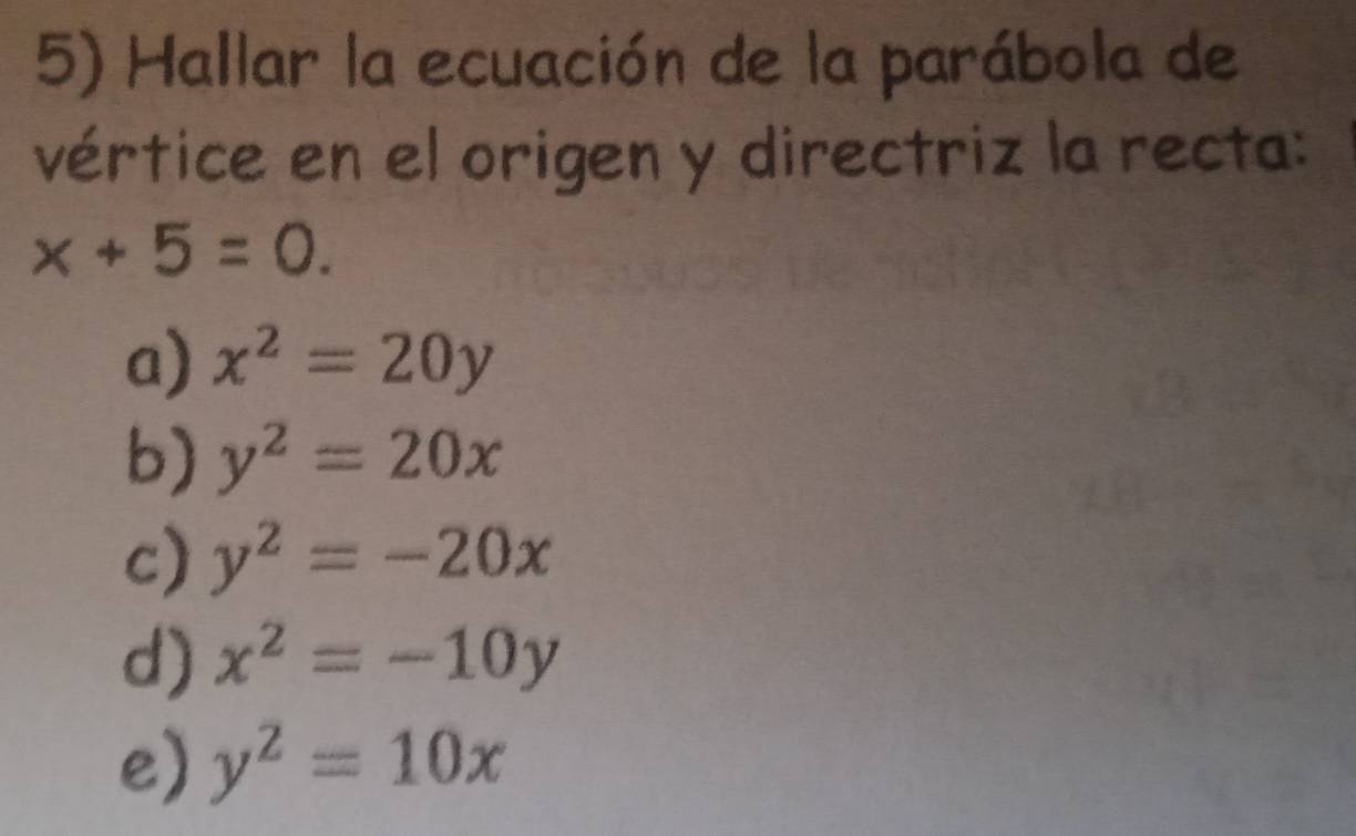 Hallar la ecuación de la parábola de
vértice en el origen y directriz la recta:
x+5=0.
a) x^2=20y
b) y^2=20x
c) y^2=-20x
d) x^2=-10y
e) y^2=10x