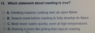 Which statement about roasting is true?
A. Smoking requires cooking over an open flame.
B. Season meat before roasting to fully develop its flavor.
C. Meat never roasts quickly, even at high temperatures.
D. Braising is more like grilling than typical roasting.