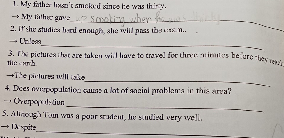 My father hasn’t smoked since he was thirty. 
_ 
→ My father gave 
2. If she studies hard enough, she will pass the exam.. 
_ 
 Unless 
3. The pictures that are taken will have to travel for three minutes before they reach 
the earth. 
_ 
→The pictures will take 
4. Does overpopulation cause a lot of social problems in this area? 
_ 
Overpopulation 
5. Although Tom was a poor student, he studied very well. 
_ 
→ Despite