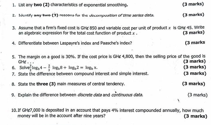 List any two (2) characteristics of exponential smoothing. (3 marks) 
2. Identify any two (2) reasons for the decomposition of time series data. (3 marks) 
3. Assume that a firm's fixed cost is GH¢ 850 and variable cost per unit of product x is GH¢ 45. Write 
an algebraic expression for the total cost function of product x. (3 marks) 
4. Differentiate between Laspayre’s index and Paasche’s index? (3 marks 
5. The margin on a good is 30%. If the cost price is GH¢ 4,800, then the selling price of the good is
GH¢. (3 marks) 
6. Solve  3/2 log _b4- 2/3 log _b8+log _b2=log _bx. (3 marks) 
7. State the difference between compound interest and simple interest. (3 marks) 
8. State the three (3) main measures of central tendency. (3 marks) 
9. Explain the difference between discrete data and continuous data. (3 marks) 
10.If GH¢7,000 is deposited in an account that pays 4% interest compounded annually, how much 
money will be in the account after nine years? (3 marks)