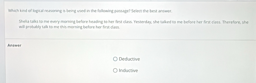 Which kind of logical reasoning is being used in the following passage? Select the best answer.
Shelia talks to me every morning before heading to her first class. Yesterday, she talked to me before her first class. Therefore, she
will probably talk to me this morning before her first class.
Answer
Deductive
Inductive