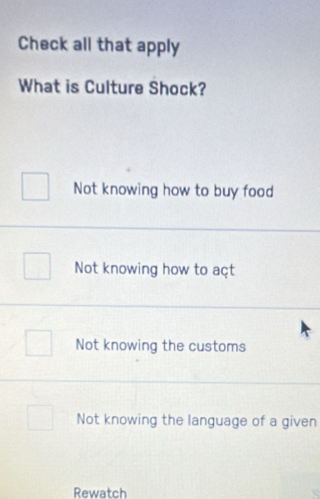 Check all that apply
What is Culture Shock?
Not knowing how to buy food
Not knowing how to açt
Not knowing the customs
Not knowing the language of a given
Rewatch