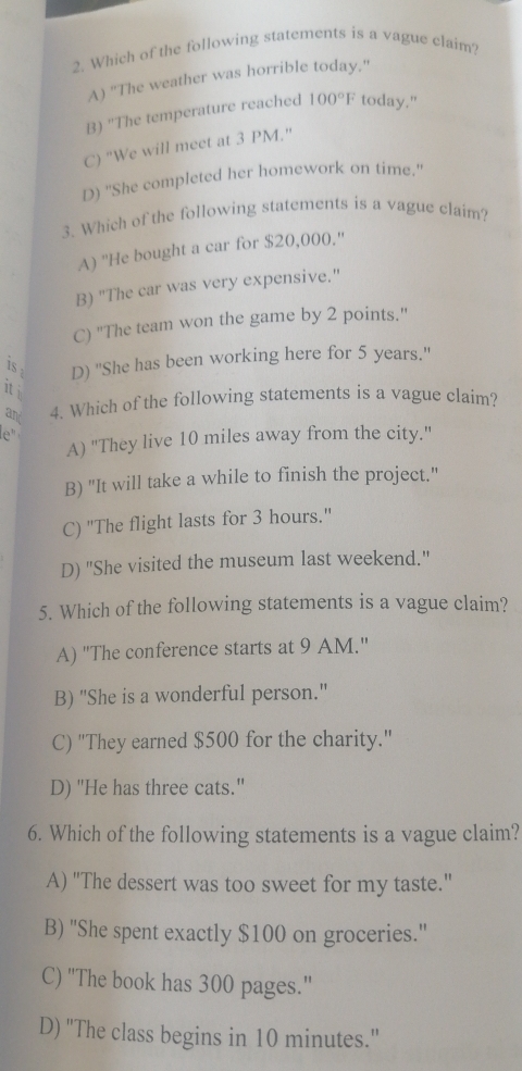 Which of the following statements is a vague claim?
A) "The weather was horrible today."
B) ''The temperature reached 100°F today."
C) “We will meet at 3 PM.”
D) ''She completed her homework on time.'
3. Which of the following statements is a vague claim?
A) ''He bought a car for $20,000.''
B) "The car was very expensive."
C) "The team won the game by 2 points."
is . D) ''She has been working here for 5 years.''
it i
an 4. Which of the following statements is a vague claim?
le"
A) "They live 10 miles away from the city."
B) "It will take a while to finish the project."
C) "The flight lasts for 3 hours."
D) "She visited the museum last weekend."
5. Which of the following statements is a vague claim?
A) "The conference starts at 9 AM."
B) "She is a wonderful person.'
C) ''They earned $500 for the charity.'
D) "He has three cats."
6. Which of the following statements is a vague claim?
A) "The dessert was too sweet for my taste."
B) 'She spent exactly $100 on groceries.'
C) 'The book has 300 pages."
D) ''The class begins in 10 minutes.'