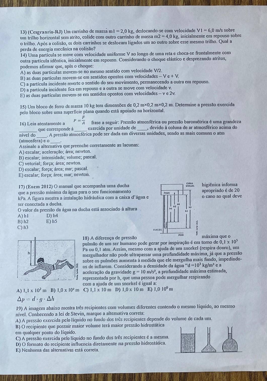 (Cesgranrio-RJ) Um carrinho de massá m l=2,0kg , deslocandoçse com velocidade V1=6,0 m/s sobre
um trilho horizontal sem atrito, colide com outro carrinho de massa m 2=4,0kg inicialmente em repouso sobre
o trilho. Após a colisão, os dois carrinhos se deslocam ligados um ao outro sobre esse mesmo trilho. Qual a
perda de energia mecânica na colisão?
14) Uma partícula se move com velocidade uniforme V ao longo de uma reta e choca-se frontalmente com
outra partícula idêntica, inicialmente em repouso. Considerando o choque elástico e desprezando atritos,
podemos afirmar que, após o choque:
A) as duas partículas movem-se no mesmo sentido com velocidade V/2.
B) as duas partículas movem-se em sentidos opostos com velocidades - V e + V.
C) a partícula incidente reverte o sentido do seu movimento, permanecendo a outra em repouso.
D) a partícula incidente fica em repouso e a outra se move com velocidade v.
E) as duas partículas movem-se em sentidos opostos com velocidades - v e 2v.
15) Um bloco de ferro de massa 10 kg tem dimensões de 0,2m* 0,2m* 0,2n m. Determine a pressão exercida
pelo bloco sobre uma superficie plana quando está apoiado na horizontal.
16) Leia atentamente a P= F/A  frase a seguir: Pressão atmosférica ou pressão barométrica é uma grandeza
que corresponde à_ exercida por unidade de _, devido à coluna de ar atmosférico acima do
_
nível do . A pressão atmosférica pode ser dada em diversas unidades, sendo as mais comuns o atm
(atmosfera) e o _.
Assinale a alternativa quepreenche corretamente as lacunas:
A) escalar; aceleração; área; newton.
B) escalar; intensidade; volume; pascal.
C) vetorial; força; área; newton.
D) escalar; força; área; mar; pascal.
E) escalar; força; área; mar; newton.
17) (Enem 2012) O manual que acompanha uma ducha 5xô higiênica informa
que a pressão mínima da água para o seu funcionamento apropriado é de 20
Agua
kPa. A figura mostra a instalação hidráulica com a caixa d'água e o cano ao qual deve
ser conectada a ducha.
O valor da pressão da água na ducha está associado à altura
h2 5
t
A) h1 D) h4
B) h2 E)h5 :
C) h3 P R C E
18) A diferença de pressão P13O máxima que o
pulmão de um ser humano pode gerar por inspiração é em torno de 0,1* 10^5
Pa ou 0, 1 atm. Assim, mesmo com a ajuda de um snorkel (respira douro), um
mergulhador não pode ultrapassar uma profundidade máxima, já que a pressão
sobre os pulmões aumenta à medida que ele mergulha mais fundo, impedindo-
os de inflarem. Considerando a densidade da água “d=10^3kg/m^3 e a
aceleração da gravidade g=10m/s^2 , a profundidade máxima estimada,
representada por h, que uma pessoa pode mergulhar respirando
com a ajuda de um snorkel é igual a:
A) 1,1* 10^2m B) 1,0* 10^2m C) 1,1* 10m D) 1,0* 10m E) 1,010^0m
△ p=d· g· △ h
19) A imagem abaixo mostra três recipientes com volumes diferentes contendo o mesmo líquido, ao mesmo
nível. Conhecendo a lei de Stevin, marque a alternativa correta:
A) A pressão exercida pelo líquido no fundo dos três recipientes depende do volume de cada um.
B) O recipiente que possuir maior volume terá maior pressão hidrostática
em qualquer ponto do líquido.
C) A pressão exercida pelo líquido no fundo dos três recipientes é a mesma
D) O formato do recipiente influencia diretamente na pressão hidrostática.
E) Nenhuma das alternativas está correta.