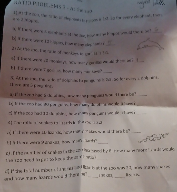 RATIO PROBLEMS 3 - At the 
1) At the zoo, the ratio of elephants to hippos is 1:2. So for every elephant, there 
are 2 hippos. 
a) If there were 3 elephants at the zoo, how many hippos would there be?_ 
b) If there were 10 hippos, how many elephants?_ 
2) At the zoo, the ratio of monkeys to gorillas is 5:1. 
a) If there were 20 monkeys, how many gorillas would there be?_ 
b) If there were 7 gorillas, how many monkeys?_ 
3) At the zoo, the ratio of dolphins to penguins is 2:5. So for every 2 dolphins, 
there are 5 penguins. 
a) If the zoo had 6 dolphins, how many penguins would there be?_ 
b) If the zoo had 30 penguins, how many dolphins would it have?_ 
c) If the zoo had 10 dolphins, how many penguins would it have?_ 
4) The ratio of snakes to lizards in the zoo is 3:2. 
a) If there were 10 lizards, how many snakes would there be?_ 
b) If there were 9 snakes, how many lizards?_ 
c) If the number of snakes in the zo0 increased by 6. How many more lizards would 
the zoo need to get to keep the same ratio?_ 
d) If the total number of snakes and lizards at the zoo was 20, how many snakes 
and how many lizards would there be?_ snakes,_ lizards.