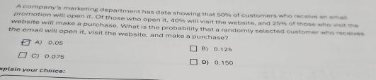 A company's marketing department has data showing that 50% of customers who receive an email
promotion will open it. Of those who open it, 40% will visit the website, and 25% of those who visit the
website will make a purchase. What is the probability that a randomly selected customer who receives
the email will open it, visit the website, and make a purchase?
A) 0.05 B) 0.125
C) 0.075
D) 0.150
xplain your choice: