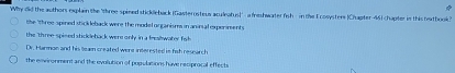 Why did the authors explain the "three spined stickleback (Gasterosteus aculeatus)' a feshwater fish in the Ecosysters |Chapter-46)chapter in this hwtbook?
the three spined stick leback were the model organisms in anirsal experiments
the "three spised stickleback were only in a freslwater fisb
Dr. Harman and his tean created were interested in fih research
the environment and the evolution of pupulations have resprocal effecti