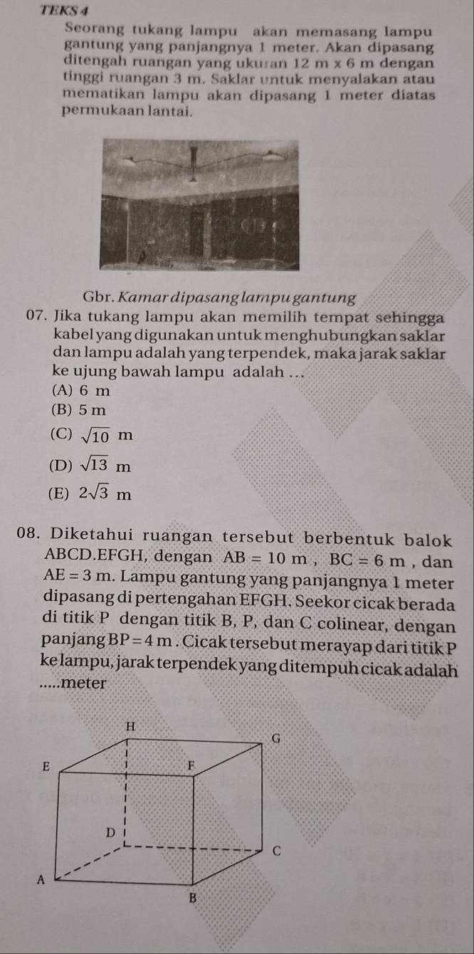 TEKS 4
Seorang tukang lampu akan memasang lampu
gantung yang panjangnya 1 meter. Akan dipasang
ditengah ruangan yang uku an 12m* 6 m dengan
tinggi ruangan 3 m. Saklar untuk menyalakan atau
mematikan lampu akan dipasang 1 meter diatas
permukaan lantai.
Gbr. Kamar dipasang lampu gantung
07. Jika tukang lampu akan memilih tempat sehingga
kabel yang digunakan untuk menghubungkan saklar
dan lampu adalah yang terpendek, maka jarak saklar
ke ujung bawah lampu adalah .
(A) 6 m
(B) 5 m
(C) sqrt(10)m
(D) sqrt(13)m
(E) 2sqrt(3)m
08. Diketahui ruangan tersebut berbentuk balok
ABCD. EFGH, dengan AB=10m, BC=6m , dan
AE=3m. Lampu gantung yang panjangnya 1 meter
dipasang di pertengahan EFGH. Seekor cicak berada
di titik P dengan titik B, P, dan C colinear, dengan
panjang BP=4m. Cicak tersebut merayap dari titik P
ke lampu, jarak terpendek yang ditempuh cicak adalah
.....meter