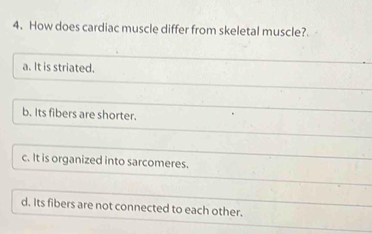 How does cardiac muscle differ from skeletal muscle?
a. It is striated.
b. Its fibers are shorter.
c. It is organized into sarcomeres.
d. Its fibers are not connected to each other.