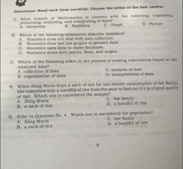 Directions: Read each item carefully. Choose the letter of the best answer.
1)  What branch of Mathematics is concern with the collecting, organizing.
presenting, analyzing, and interpreting of data?
A.  Geometry B.  Statistics C. Graph D. Picture
2)   Which of the following statements describe statistics?
A.   Statistics does not deal with data collection.
B.   Statistics does not use graphs to present data.
C.   Statistics uses data to make decisions.
D.   Statistics deals with points, lines, and angles
3)  Which of the following refers to the process of making conclusions based on the
analyzed data?
A. collection of data C. analysis of data
B. organization of data D. interpretation of data
4)  When Aling Maria buys a sack of rice for one-month consumption of her family,
she examines only a handful of rice from the sack to find out if it is of good quality
or not.  Which one is considered the sample?
A.  Aling Maria C.  her family
B.  a sack of rice D.  a handful of rice
5)   Refer to Question No. 4.  Which one is considered the population?
A.  Aling Maria C.  her family
B.  a sack of rice D.  a handful of rice
9