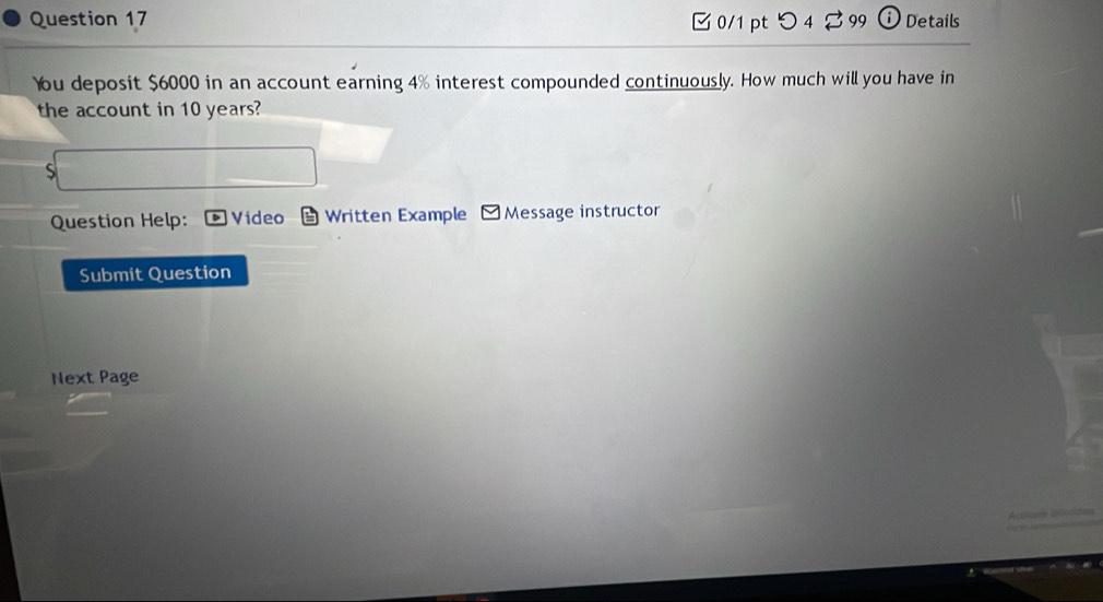 つ 4 ♂ 99 ⓘ Details 
You deposit $6000 in an account earning 4% interest compounded continuously. How much will you have in 
the account in 10 years? 
Question Help: Video Written Example * Message instructor 
Submit Question 
Next Page 
wdm