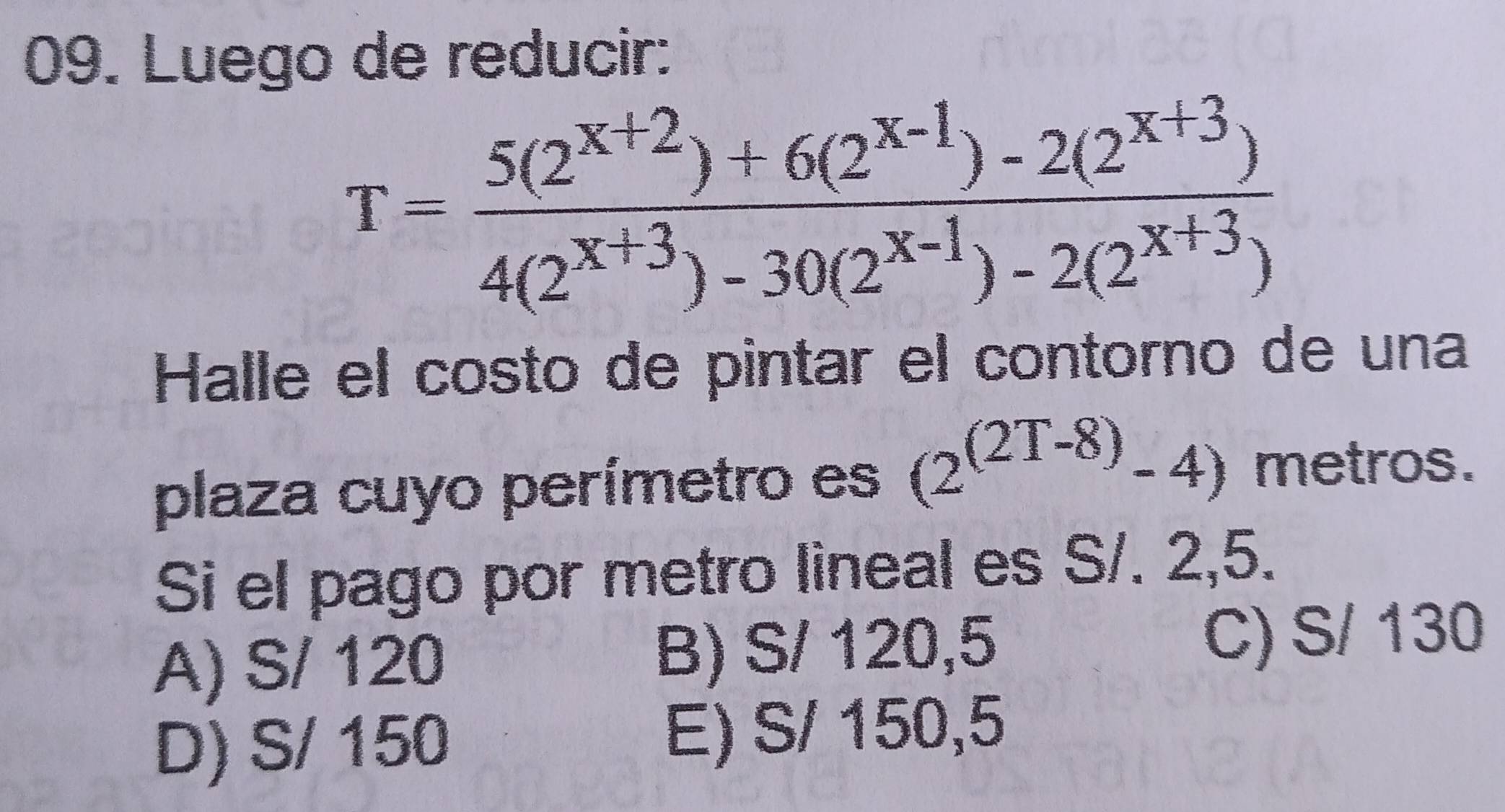 Luego de reducir:
T= (5(2^(x+2))+6(2^(x-1))-2(2^(x+3)))/4(2^(x+3))-30(2^(x-1))-2(2^(x+3)) 
Halle el costo de pintar el contorno de una
plaza cuyo perímetro es (2^((2T-8))-4) metros.
Si el pago por metro lineal es S/. 2,5.
A) S/ 120 B) S/ 120,5 C) S/ 130
D) S/ 150 E) S/ 150,5