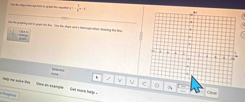 Use the slope-intercept form to graph the equation y=- 3/8 x-5. 
Use the graphing tool to graph the line. Use the slope and y-intercept when drawing the line.
Click to
enlarge
graph
Selected:
none
V V C
Help me solve this View an example Get more help 
Clear
w Progress