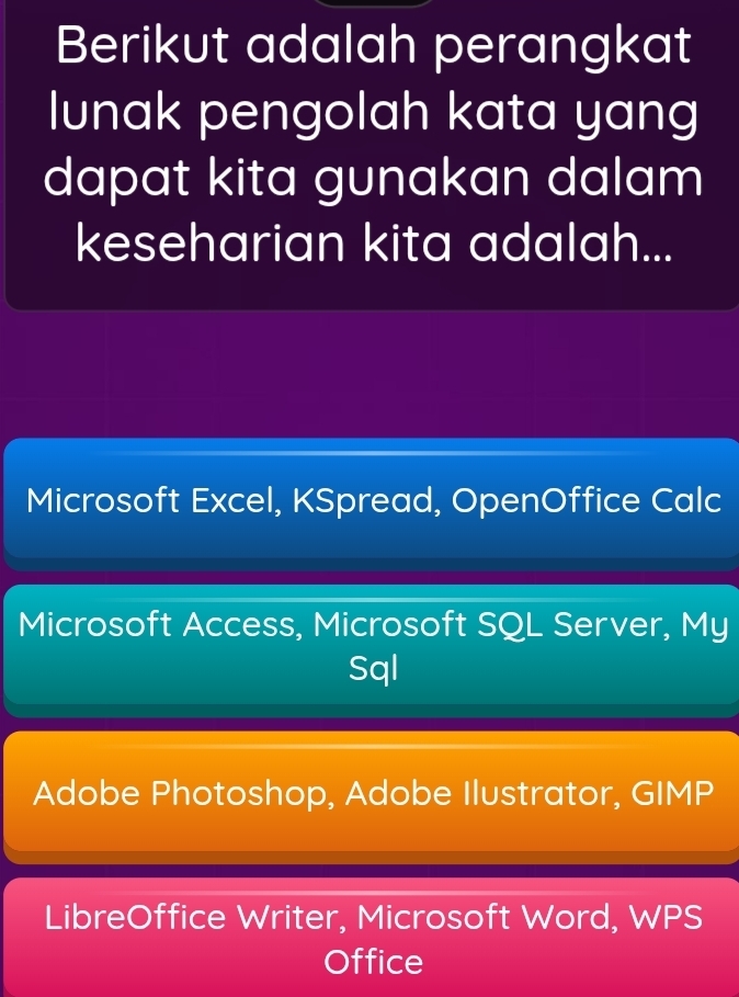 Berikut adalah perangkat
lunak pengolah kata yang
dapat kita gunakan dalam
keseharian kita adalah...
Microsoft Excel, KSpread, OpenOffice Calc
Microsoft Access, Microsoft SQL Server, My
Sql
Adobe Photoshop, Adobe Ilustrator, GIMP
LibreOffice Writer, Microsoft Word, WPS
Office