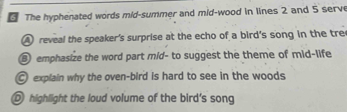 The hyphenated words mid-summer and mid-wood in lines 2 and 5 serve
A reveal the speaker's surprise at the echo of a bird's song in the tree
③ emphasize the word part mid- to suggest the theme of mid-life
explain why the oven-bird is hard to see in the woods
D highlight the loud volume of the bird's song