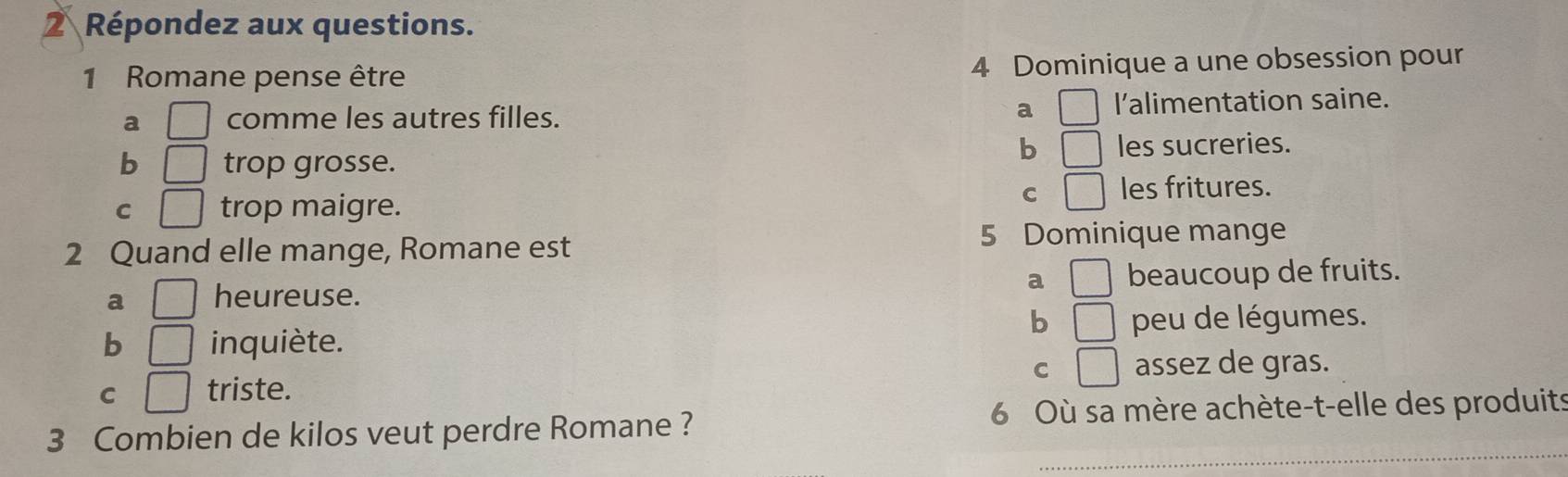 Répondez aux questions.
1 Romane pense être 4 Dominique a une obsession pour
a □ comme les autres filles. a □ l'alimentation saine.
b □ 
b □ trop grosse. les sucreries.
C □ trop maigre.
C □ les fritures.
2 Quand elle mange, Romane est 5 Dominique mange
a □
a □ heureuse. beaucoup de fruits.
b □
b □ inquiète. peu de légumes.
C □ assez de gras.
C □ triste.
_
3 Combien de kilos veut perdre Romane ? 6 Où sa mère achète-t-elle des produits