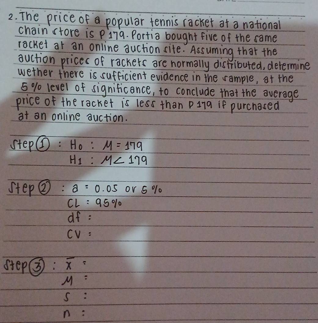 The price of a popular tennis racker at a national 
chain store is p179. Portia bought five of the same 
racket at an online auction site. Assuming that the 
auction prices of rackers are normally distributed, determine 
wether there is sufficient evidence in the rample, af the
5 % level of significance, to conclude that the average 
price of the racket is less than pina if purchased 
at an online auction. 
step@: H_0:M=179
H_1:M<179</tex> 
step  enclosecircle2: a=0.05 or 5 % 0
CL:95%
of : 
Cv : 
step③3: overline x=
M=
s : 
n :