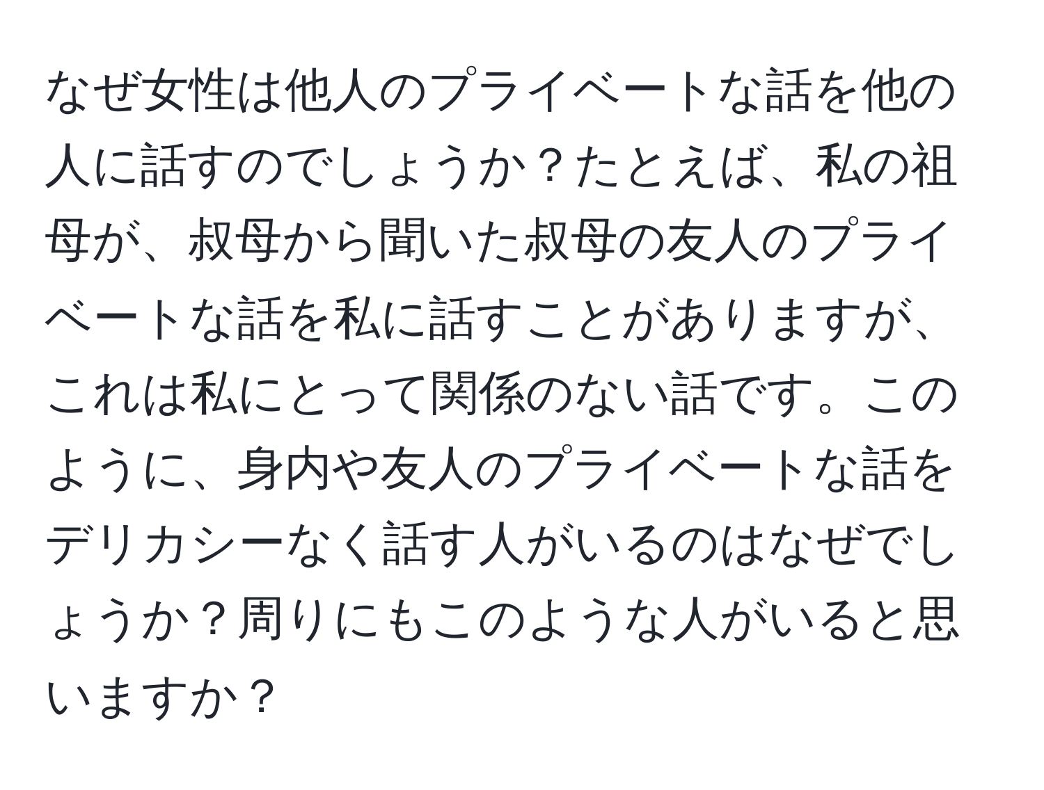 なぜ女性は他人のプライベートな話を他の人に話すのでしょうか？たとえば、私の祖母が、叔母から聞いた叔母の友人のプライベートな話を私に話すことがありますが、これは私にとって関係のない話です。このように、身内や友人のプライベートな話をデリカシーなく話す人がいるのはなぜでしょうか？周りにもこのような人がいると思いますか？