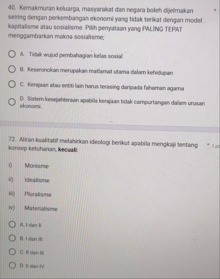 Kemakmuran keluarga, masyarakat dan negara boleh dijelmakan
seiring dengan perkembangan ekonomi yang tidak terikat dengan model .
kapitalisme atau sosialisme. Pilih penyataan yang PALING TEPAT
menggambarkan makna sosialisme;
A. Tidak wujud pembahagian kelas sosial
B. Keseronokan merupakan matlamat utama dalam kehidupan
C. Kerajaan atau entiti lain harus terasing daripada fahaman agama
D. Sistem kesejahteraan apabila kerajaan tidak campurtangan dalam urusan
ekonomi.
72. Aliran kualitatif melahirkan ideologi berikut apabila mengkaji tentang * 1 pc
konsep ketuhanan, kecuali:
i) Monisme
ii) Idealisme
iii) Pluralisme
iv) Materialisme
A. I dan II
B. I dan III
C. II dan III
D. II dan IV