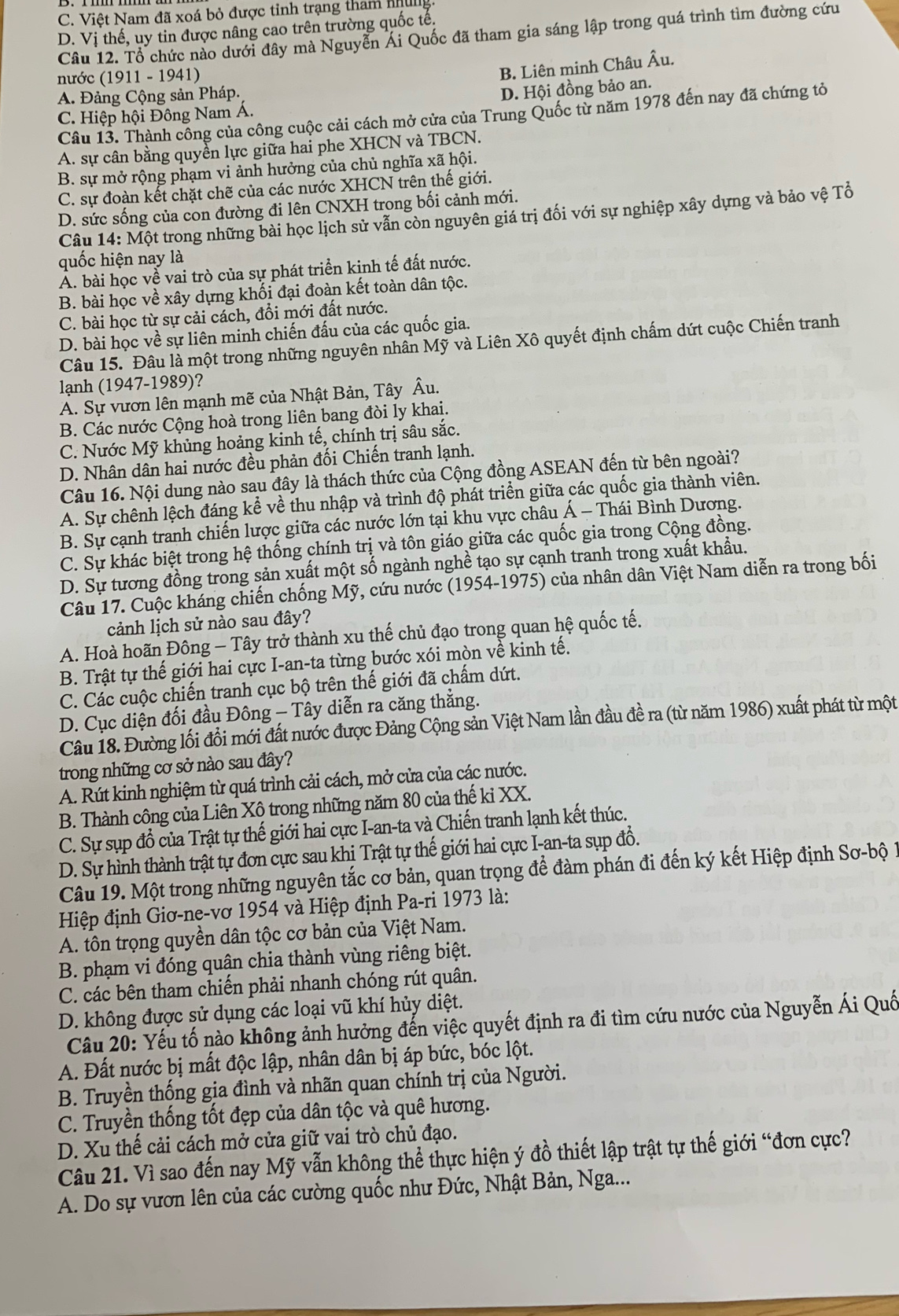 C. Việt Nam đã xoá bỏ được tỉnh trạng tham nhưng.
D. Vị thế, uy tin được nâng cao trên trường quốc tế.
Câu 12. Tổ chức nào dưới đây mà Nguyễn Ái Quốc đã tham gia sáng lập trong quá trình tìm đường cứu
nước (1911-1941
B. Liên minh Châu Âu.
A. Đảng Cộng sản Pháp.
D. Hội đồng bảo an.
Câu 13. Thành công của công cuộc cải cách mở cửa của Trung Quốc từ năm 1978 đến nay đã chứng tỏ
C. Hiệp hội Đông Nam Á.
A. sự cân bằng quyền lực giữa hai phe XHCN và TBCN.
B. sự mở rộng phạm vi ảnh hưởng của chủ nghĩa xã hội.
C. sự đoàn kết chặt chẽ của các nước XHCN trên thế giới.
D. sức sống của con đường đi lên CNXH trong bối cảnh mới.
Câu 14: Một trong những bài học lịch sử vẫn còn nguyên giá trị đối với sự nghiệp xây dựng và bảo vệ Tổ
quốc hiện nay là
A. bài học về vai trò của sự phát triển kinh tế đất nước.
B. bài học về xây dựng khối đại đoàn kết toàn dân tộc.
C. bài học từ sự cải cách, đổi mới đất nước.
D. bài học về sự liên minh chiến đấu của các quốc gia.
Câu 15. Đâu là một trong những nguyên nhân Mỹ và Liên Xô quyết định chấm dứt cuộc Chiến tranh
lạnh (1947-1989)?
A. Sự vươn lên mạnh mẽ của Nhật Bản, Tây Âu.
B. Các nước Cộng hoà trong liên bang đòi ly khai.
C. Nước Mỹ khủng hoảng kinh tế, chính trị sâu sắc.
D. Nhân dân hai nước đều phản đối Chiến tranh lạnh.
Câu 16. Nội dung nào sau đây là thách thức của Cộng đồng ASEAN đến từ bên ngoài?
A. Sự chênh lệch đáng kể về thu nhập và trình độ phát triển giữa các quốc gia thành viên.
B. Sự cạnh tranh chiến lược giữa các nước lớn tại khu vực châu Á - Thái Bình Dương.
C. Sự khác biệt trong hệ thống chính trị và tôn giáo giữa các quốc gia trong Cộng đồng.
D. Sự tương đồng trong sản xuất một số ngành nghề tạo sự cạnh tranh trong xuất khẩu.
Câu 17. Cuộc kháng chiến chống Mỹ, cứu nước (1954-1975) của nhân dân Việt Nam diễn ra trong bối
cảnh lịch sử nào sau đây?
A. Hoà hoãn Đông - Tây trở thành xu thế chủ đạo trong quan hệ quốc tế.
B. Trật tự thế giới hai cực I-an-ta từng bước xói mòn về kinh tế.
C. Các cuộc chiến tranh cục bộ trên thế giới đã chấm dứt.
D. Cục diện đối đầu Đông - Tây diễn ra căng thẳng.
Câu 18. Đường lối đổi mới đất nước được Đảng Cộng sản Việt Nam lần đầu đề ra (từ năm 1986) xuất phát từ một
trong những cơ sở nào sau đây?
A. Rút kinh nghiệm từ quá trình cải cách, mở cửa của các nước.
B. Thành công của Liên Xô trong những năm 80 của thế ki XX.
C. Sự sụp đổ của Trật tự thế giới hai cực I-an-ta và Chiến tranh lạnh kết thúc.
D. Sự hình thành trật tự đơn cực sau khi Trật tự thế giới hai cực I-an-ta sụp đổ.
Câu 19. Một trong những nguyên tắc cơ bản, quan trọng để đàm phán đi đến ký kết Hiệp định Sơ-bộ 1
Hiệp định Giơ-ne-vơ 1954 và Hiệp định Pa-ri 1973 là:
A. tôn trọng quyền dân tộc cơ bản của Việt Nam.
B. phạm vi đóng quân chia thành vùng riêng biệt.
C. các bên tham chiến phải nhanh chóng rút quân.
D. không được sử dụng các loại vũ khí hủy diệt.
Câu 20: Yếu tố nào không ảnh hưởng đến việc quyết định ra đi tìm cứu nước của Nguyễn Ái Quố
A. Đất nước bị mất độc lập, nhân dân bị áp bức, bóc lột.
B. Truyền thống gia đình và nhãn quan chính trị của Người.
C. Truyền thống tốt đẹp của dân tộc và quê hương.
D. Xu thế cải cách mở cửa giữ vai trò chủ đạo.
Câu 21. Vì sao đến nay Mỹ vẫn không thể thực hiện ý đồ thiết lập trật tự thế giới “đơn cực?
A. Do sự vươn lên của các cường quốc như Đức, Nhật Bản, Nga...