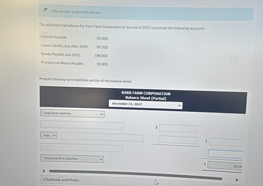 Your answer is partially correct. 
The adjusted trial balance for Karr Farm Corporation at the end of 2027 contained the following accounts. 
Interest Payable $9,000
Lease Liability, due after 2028 89,500
Bonds Payable, due 2031 180,000
Premium on Bonds Payable 32,000
Prepare the long-term liabilities section of the balance sheet. 
KARR FARM CORPORATION 
Balance Sheet (Partial) 
December 31, 2027 
Long-Term Liabilities
$
Add :
$
Total Long-Term Liabilities 
eTextbook and Media