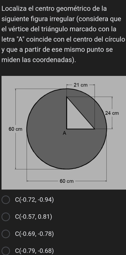 Localiza el centro geométrico de la
siguiente figura irregular (considera que
el vértice del triángulo marcado con la
letra 'A' coincide con el centro del círculo
y que a partir de ese mismo punto se
miden las coordenadas).
C(-0.72,-0.94)
C(-0.57,0.81)
C(-0.69,-0.78)
C(-0.79,-0.68)