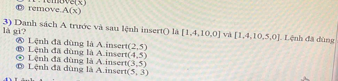 Temove(x) 
D remove.A(x) 
là gì? 
3) Danh sách A trước và sau lệnh insert() là [1,4,10,0] và [1,4,10,5,0]. Lệnh đã dùng 
④ Lệnh đã dùng là A.insert (2,5)
⑧ Lệnh đã dùng là A.insert (4,5)
Lệnh đã dùng là A.insert (3,5)
© Lệnh đã dùng là A.insert (5,3)