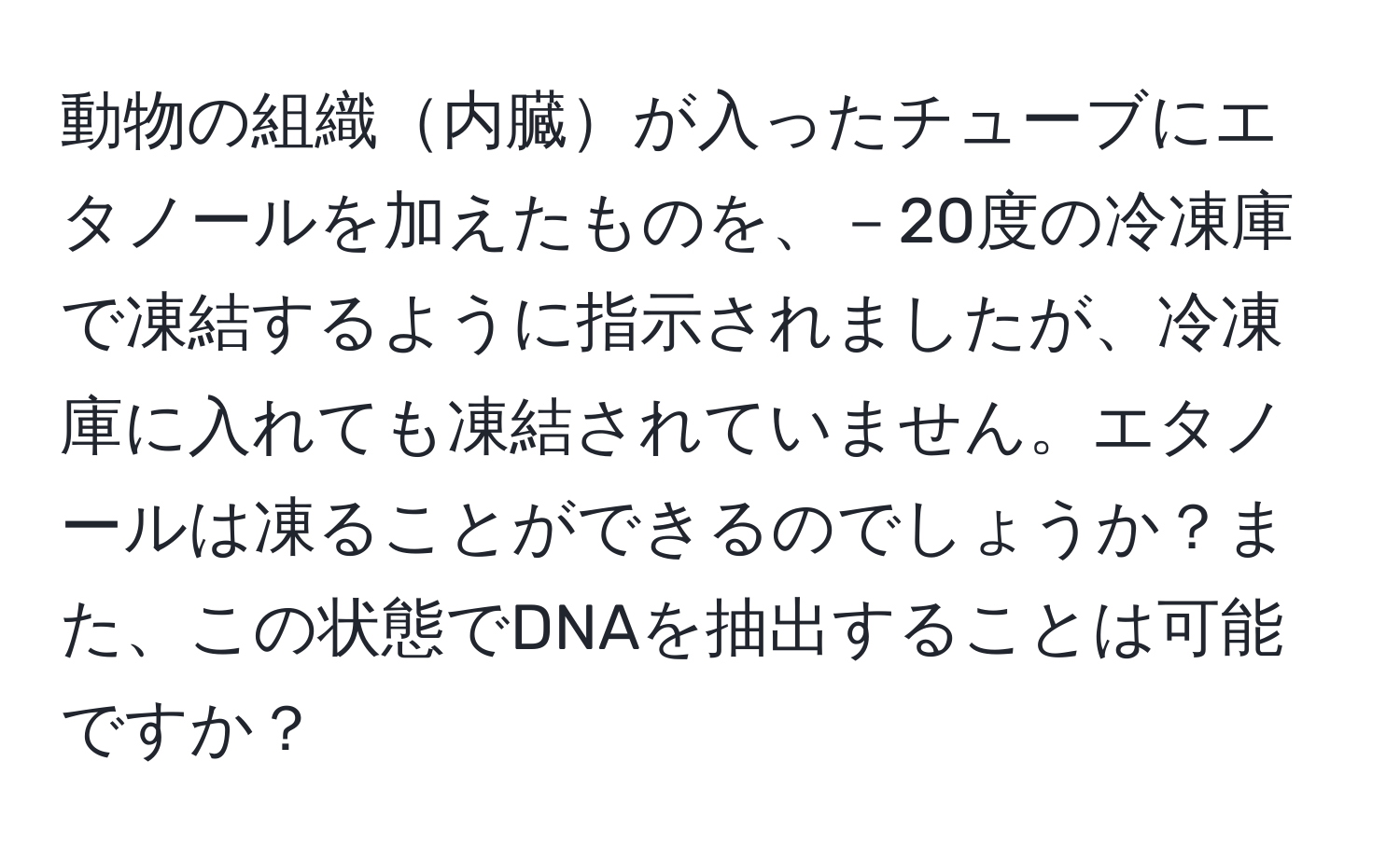 動物の組織内臓が入ったチューブにエタノールを加えたものを、－20度の冷凍庫で凍結するように指示されましたが、冷凍庫に入れても凍結されていません。エタノールは凍ることができるのでしょうか？また、この状態でDNAを抽出することは可能ですか？