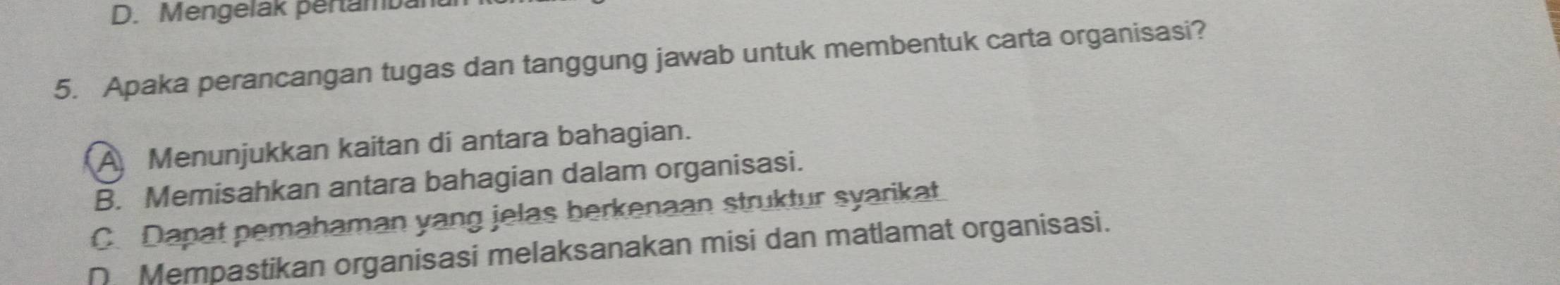 D. Mengelak pertamban
5. Apaka perancangan tugas dan tanggung jawab untuk membentuk carta organisasi?
A Menunjukkan kaitan di antara bahagian.
B. Memisahkan antara bahagian dalam organisasi.
C. Dapat pemahaman yang jelas berkenaan struktur syarikat
D Mempastikan organisasi melaksanakan misi dan matlamat organisasi.