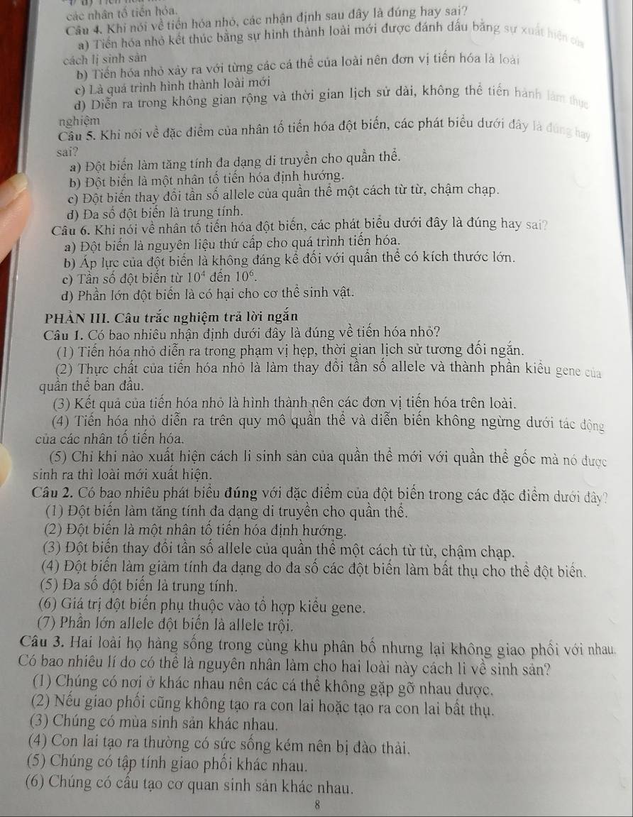 các nhân tố tiến hỏa.
Câu 4. Khi nói về tiền hóa nhỏ, các nhận định sau đây là đúng hay sai?
a) Tiến hóa nhỏ kết thúc bằng sự hình thành loài mới được đánh đấu bằng sự xuất hiện của
cách lị sinh sàn
b) Tiền hóa nhỏ xảy ra với từng các cá thể của loài nên đơn vị tiến hóa là loài
c) Là quá trình hình thành loài mới
d) Diễn ra trong không gian rộng và thời gian lịch sử dài, không thể tiến hành làm thực
nghiệm
Câu 5. Khi nói về đặc điểm của nhân tố tiến hóa đột biển, các phát biểu dưới đây là đùng hay
sai?
a) Đột biến làm tăng tính đa dạng di truyền cho quần thể.
b) Đột biến là một nhân tố tiến hóa định hướng.
c) Đột biến thay đổi tần số allele của quần thể một cách từ từ, chậm chạp.
d) Đa số đột biển là trung tính.
Câu 6. Khi nói về nhân tố tiến hóa đột biến, các phát biểu dưới đây là đúng hay sai
a) Đột biến là nguyên liệu thứ cấp cho quá trình tiến hóa.
b) Áp lực của đột biến là không đáng kể đối với quần thể có kích thước lớn.
c) Tần số đột biến từ 10^4 đến 10^6.
d) Phần lớn đột biển là có hại cho cơ thể sinh vật.
PHẢN III. Câu trắc nghiệm trả lời ngắn
Câu 1. Có bao nhiêu nhận định dưới đây là đúng về tiến hóa nhỏ?
(1) Tiến hóa nhỏ diễn ra trong phạm vị hẹp, thời gian lịch sử tương đối ngắn.
(2) Thực chất của tiến hóa nhỏ là làm thay đồi tần số allele và thành phần kiểu gene của
quần thể ban đầu.
(3) Kết quả của tiến hóa nhỏ là hình thành nên các đơn vị tiến hóa trên loài.
(4) Tiến hóa nhỏ diễn ra trên quy mô quần thể và diễn biến không ngừng dưới tác động
của các nhân tố tiến hóa.
(5) Chỉ khi nào xuất hiện cách li sinh sản của quần thể mới với quần thể gốc mà nó được
sinh ra thì loài mới xuất hiện.
Câu 2. Có bao nhiêu phát biểu đúng với đặc điểm của đột biển trong các đặc điểm dưới đây?
(1) Đột biến làm tăng tính đa dạng di truyền cho quần thể.
(2) Đột biển là một nhân tổ tiến hóa định hướng.
(3) Đột biến thay đổi tần số allele của quần thể một cách từ từ, chậm chạp.
(4) Đột biến làm giảm tính đa dạng do đa số các đột biến làm bất thụ cho thể đột biển.
(5) Đa số đột biến là trung tính.
(6) Giá trị đột biến phụ thuộc vào tổ hợp kiểu gene.
(7) Phần lớn allele đột biến là allele trội.
Câu 3. Hai loài họ hàng sống trong cùng khu phân bố nhưng lại không giao phối với nhau.
Có bao nhiêu lí do có thể là nguyên nhân làm cho hai loài này cách li về sinh sản?
(1) Chúng có nơi ở khác nhau nên các cá thể không gặp gỡ nhau được.
(2) Nếu giao phối cũng không tạo ra con lai hoặc tạo ra con lai bất thụ.
(3) Chúng có mùa sinh sản khác nhau.
(4) Con lai tạo ra thường có sức sống kém nên bị đào thải.
(5) Chúng có tập tính giao phối khác nhau.
(6) Chúng có cầu tạo cơ quan sinh sản khác nhau.
8