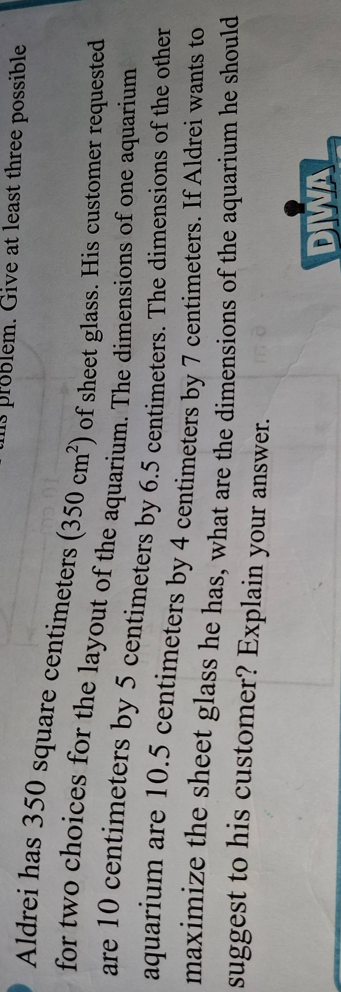 hs problem. Give at least three possible 
Aldrei has 350 square centimeters (350cm^2) of sheet glass. His customer requested 
for two choices for the layout of the aquarium. The dimensions of one aquarium 
are 10 centimeters by 5 centimeters by 6.5 centimeters. The dimensions of the other 
aquarium are 10.5 centimeters by 4 centimeters by 7 centimeters. If Aldrei wants to 
maximize the sheet glass he has, what are the dimensions of the aquarium he should 
suggest to his customer? Explain your answer. 
DIWA