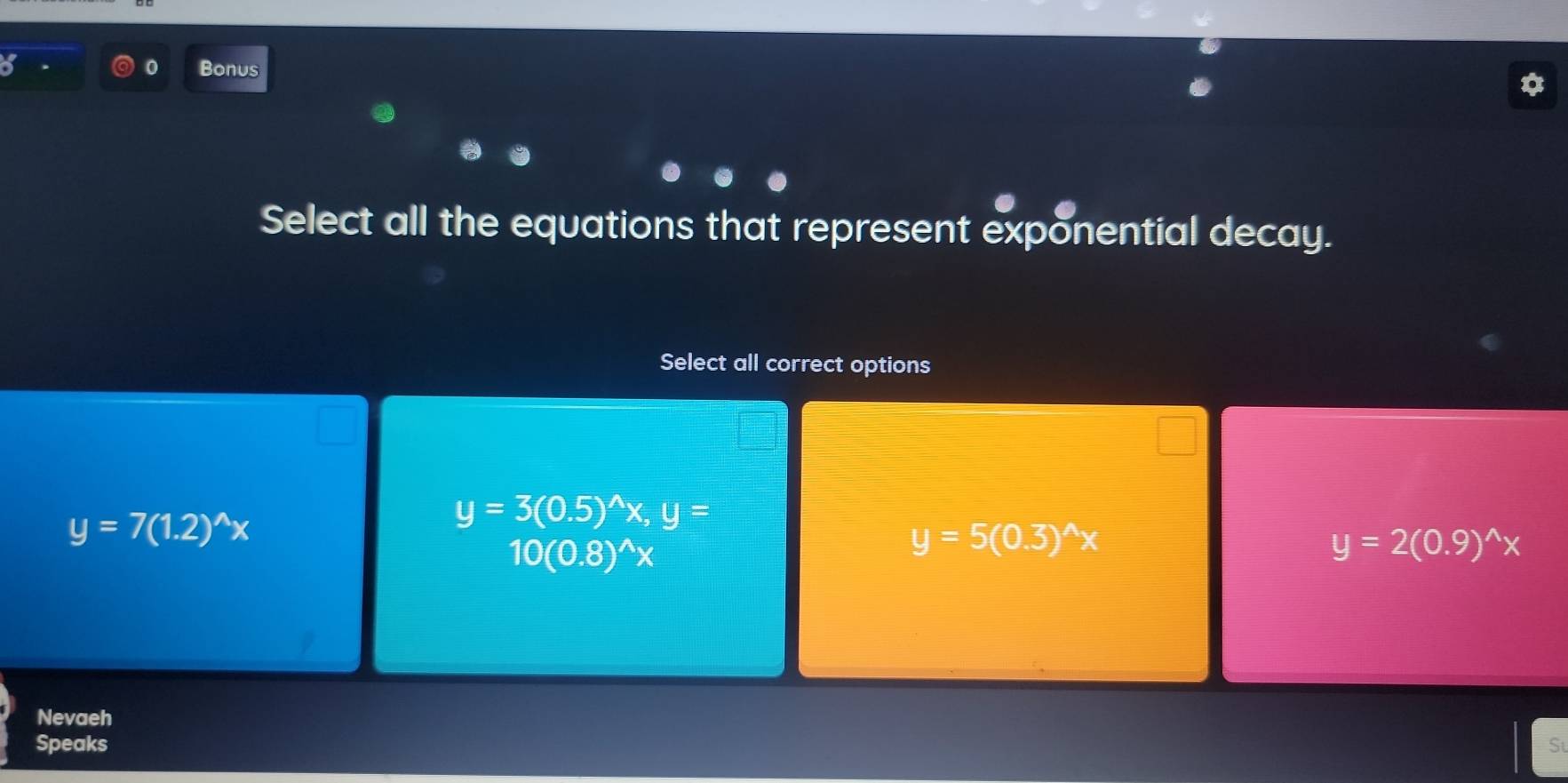 Bonus
Select all the equations that represent exponential decay.
Select all correct options
y=7(1.2)^wedge x
y=3(0.5)^wedge x, y=
10(0.8)^wedge x
y=5(0.3)^wedge x
y=2(0.9)^wedge x
Nevaeh
Speaks S