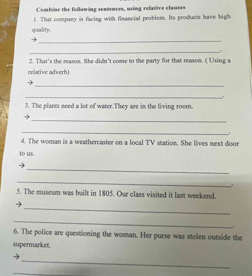 Combine the following sentences, using relative clauses 
1. That company is facing with financial problem. Its products have high 
quality. 
_ 
_. 
2. That’s the reason. She didn’t come to the party for that reason. ( Using a 
relative adverb) 
_ 
_. 
3. The plants need a lot of water.They are in the living room. 
_ 
_ 
. 
4. The woman is a weathercaster on a local TV station. She lives next door 
to us. 
_ 
_ 
. 
5. The museum was built in 1805. Our class visited it last weekend. 
_ 
_ 
6. The police are questioning the woman. Her purse was stolen outside the 
supermarket. 
_ 
_