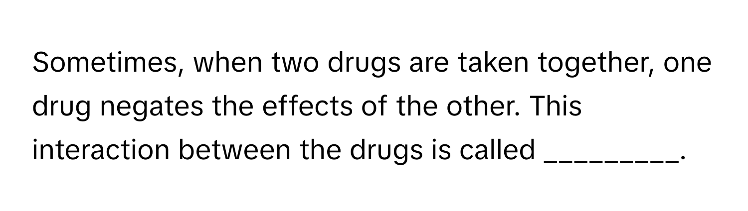 Sometimes, when two drugs are taken together, one drug negates the effects of the other. This interaction between the drugs is called _________.