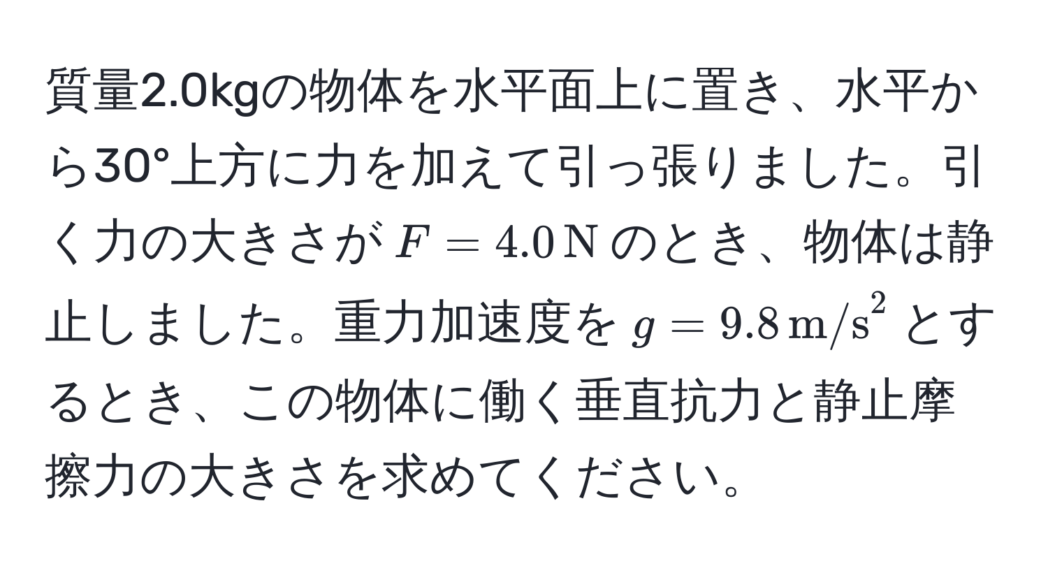 質量2.0kgの物体を水平面上に置き、水平から30°上方に力を加えて引っ張りました。引く力の大きさが$F=4.0,N$のとき、物体は静止しました。重力加速度を$g=9.8,m/s^2$とするとき、この物体に働く垂直抗力と静止摩擦力の大きさを求めてください。