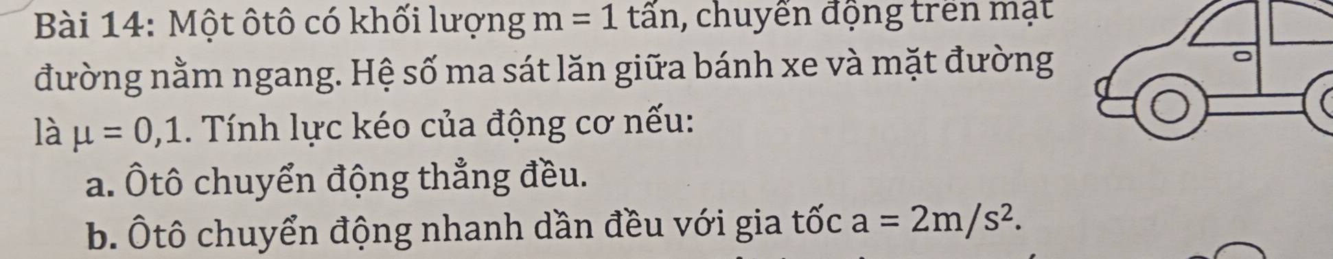 Một ôtô có khối lượng m=1tar , chuyến động trên mạt 
đường nằm ngang. Hệ số ma sát lăn giữa bánh xe và mặt đường 
là mu =0,1. Tính lực kéo của động cơ nếu: 
a. Ôtô chuyển động thẳng đều. 
b. Ôtô chuyển động nhanh dần đều với gia tốc a=2m/s^2.