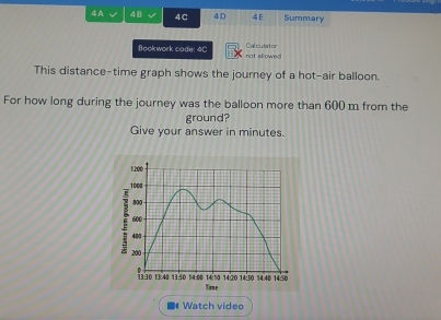 4A 48 4C 4D 4E Summary 
Calculator 
Bookwork code: 4C not sllowed 
This distance-time graph shows the journey of a hot-air balloon. 
For how long during the journey was the balloon more than 600 m from the 
ground? 
Give your answer in minutes. 
Watch video