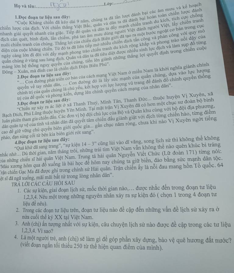 Họ và tên:_ .Lớp:
_
*Cuộc Kháng chiến đã kéo dài 9 năm, chúng ta đã lần lượt đánh bại các âm mưu và kế hoạch
1.Đọc đoạn tư liệu sau đây:
chiến lược của địch. Với chiến thắng Việt Bắc, quân và dân ta đã đánh bại hoàn toàn chiến lược đánh
nhanh giải quyết nhanh của giặc. Tiếp đó quân và dân ta đầy mạnh chiến tranh du kích, tích cực chống
dịch cản quét, bình định, lấn chiếm, phá tan âm mưu dùng người Việt đánh người Việt, lấy chiến tranh
chuỗi chiến tranh của chúng. Thắng lợi của chiến dịch Biên giới đã tạo ra một bước ngoặt cơ bản trong cục
diện của cuộc kháng chiến. Từ đó ta đã liên tiếp mở nhiều chiến dịch tấn công và phản công với quy mô
ngày càng lớn đi đôi với đầy mạnh phong trào chiến tranh du kích rộng khắp và phong trào nổi dậy của
quân chúng ở vùng sau lưng địch. Quân và dân ta đã tiêu diệt được nhiều sinh lực địch và làm sụp đồ từng
mảng lớn hệ thống nguy quyên của chúng, tiền lên giành những thắng lợi quyết định trong chiến cuộc
Đông - Xuân, mà đinh cao là chiến dịch Điện Biên Phủ''.
Con dường phát triển cơ bản của cách mạng Việt Nam ở miền Nam là khởi nghĩa giành chính
2.Đọc đoạn tư liệu sau đây:
quyền về tay nhân dân, ... Con đường đó là lấy sức mạnh của quần chúng, dựa vào lực lượng
chính trị của quần chúng là chủ yếu, kết hợp với lực lượng vũ trang để đánh đồ chính quyền thống
trị của đế quốc và phong kiến, dựng lên chính quyền cách mạng của nhân dân”.
Chiến sự xảy ra ác liệt ở xã Thanh Thuý, Minh Tân, Thanh Đức... thuộc huyện Vị Xuyên, xã
3.Đọc đoạn tư liệu sau đây:
Bạch Đích, Phú Lũng thuộc huyện Yên Minh. Tại mặt trận Vị Xuyên đã có hơn một chục sư đoàn bộ binh
luân phiên tham gia chiến đấu. Các đơn vị bộ đội chủ lực của Bộ và Quân khu cùng với bộ đội địa phương,
dân quân tự vệ của tỉnh và nhân dân đã quyết tâm chiến đấu giành giật với địch từng chiến hào, từng điểm
cao để giữ vững chủ quyền biên giới quốc gia... gần chục năm ròng, chưa khi nào Vị Xuyên ngớt tiếng
pháo, đạn súng cối từ bên kia biên giới rót sang”.
4.Đọc đoạn tư liệu sau đây:
“Quá khứ đã sang trang”, “sự kiện 14 - 3” cũng lùi vào dĩ vãng, song lịch sử thì không thể không
nhắc nhờ... Dù thời gian, năm tháng trôi, những trái tim Việt Nam vẫn không thể nào quên khúc bị tráng
của những chiến sĩ hải quân Việt Nam. Trung tá hải quân Nguyễn Viết Chức (Lữ đoàn 171) từng nói:
*Máu xường hôm qua đổ xuống là bài học để hôm nay chúng ta giữ biển, đảo bằng sức mạnh dân tộc.
Trận chiến Gạc Ma đã được ghi trong chính sử Hải quân. Trận chiến ấy là nỗi đau mang hồn Tổ quốc. 64
ệt sĩ đã ngã xuống, mãi mãi bất tử trong lòng nhân dân'.
trẢ lỜI CÁC CÂU HÒI SAU
1. Các sự kiện, giai đoạn lịch sử, mốc thời gian nào,... được nhắc đến trong đoạn tư liệu
1,2,3,4. Nêu một trong những nguyên nhân xảy ra sự kiện đó ( chọn 1 trong 4 đoạn tư
liệu để nêu).
2. Trong các đoạn tư liệu trên, đoạn tư liệu nào đề cập đến những vấn đề lịch sử xảy ra ở
nửa cuối thế kỷ XX tại Việt Nam.
3. Anh (chị) ấn tượng nhất với sự kiện, câu chuyện lịch sử nào được đề cập trong các tư liệu
1,2,3,4. Vì sao?
4. Là một người trẻ, anh (chị) sẽ làm gì để góp phần xây dựng, bảo vệ quê hương đất nước?
(viết đoạn ngắn tối thiểu 250 từ thể hiện quan điểm của mình).
