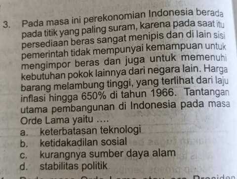 Pada masa ini perekonomian Indonesia berada
pada titik yang paling suram, karena pada saat itu
persediaan beras sangat menipis dan di lain sisi
pemerintah tidak mempunyai kemampuan untuk
mengimpor beras dan juga untuk memenuhi
kebutuhan pokok lainnya dari negara lain. Harga
barang melambung tinggi, yang terlihat dari laju
inflasi hingga 650% di tahun 1966. Tantangan
utama pembangunan di Indonesia pada masa
Orde Lama yaitu ....
a. keterbataşan teknologi
b. ketidakadilan sosial
c. kurangnya sumber daya alam
d. stabilitas politik