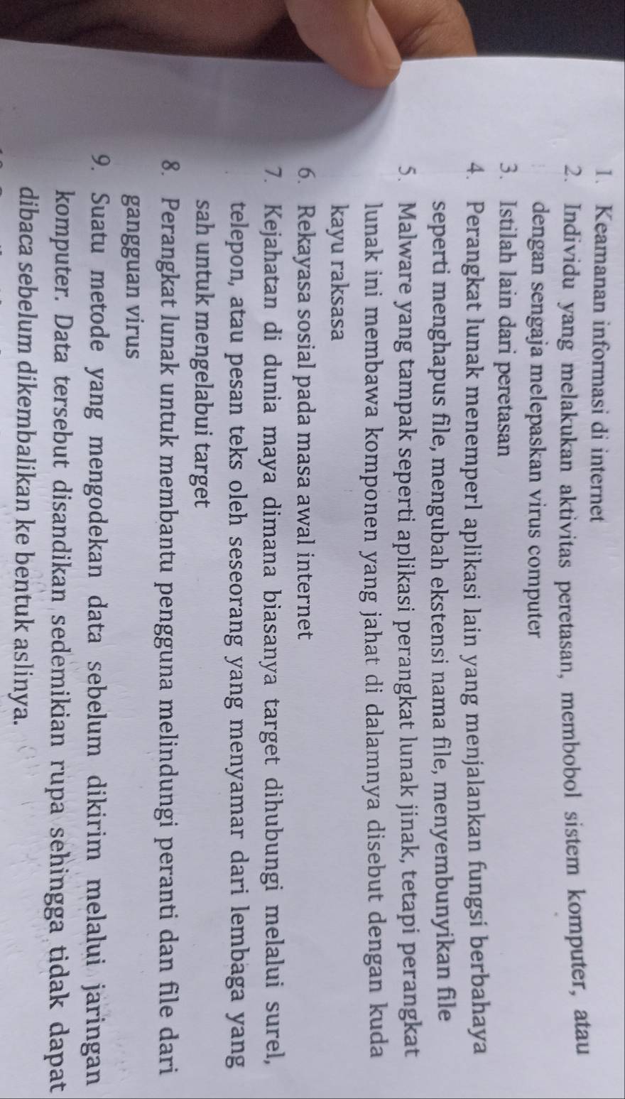 Keamanan informasi di internet 
2. Individu yang melakukan aktivitas peretasan, membobol sistem komputer, atau 
dengan sengaja melepaskan virus computer 
3. Istilah lain dari peretasan 
4. Perangkat lunak menemperl aplikasi lain yang menjalankan fungsi berbahaya 
seperti menghapus file, mengubah ekstensi nama file, menyembunyikan file 
5. Malware yang tampak seperti aplikasi perangkat lunak jinak, tetapi perangkat 
lunak ini membawa komponen yang jahat di dalamnya disebut dengan kuda 
kayu raksasa 
6. Rekayasa sosial pada masa awal internet 
7. Kejahatan di dunia maya dimana biasanya target dihubungi melalui surel, 
telepon, atau pesan teks oleh seseorang yang menyamar dari lembaga yang 
sah untuk mengelabui target 
8. Perangkat lunak untuk membantu pengguna melindungi peranti dan file dari 
gangguan virus 
9. Suatu metode yang mengodekan data sebelum dikirim melalui jaringan 
komputer. Data tersebut disandikan sedemikian rupa sehingga tidak dapat 
dibaca sebelum dikembalikan ke bentuk aslinya.