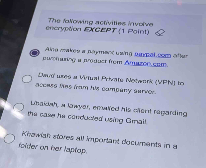 The following activities involve
encryption EXCEPT (1 Point)
Aina makes a payment using paypal com after
purchasing a product from Amazon.com.
Daud uses a Virtual Private Network (VPN) to
access files from his company server.
Ubaidah, a lawyer, emailed his client regarding
the case he conducted using Gmail.
Khawlah stores all important documents in a
folder on her laptop.