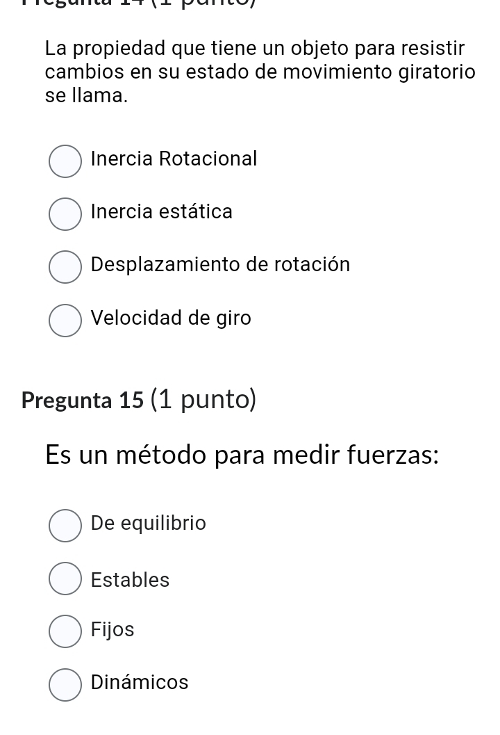 La propiedad que tiene un objeto para resistir
cambios en su estado de movimiento giratorio
se llama.
Inercia Rotacional
Inercia estática
Desplazamiento de rotación
Velocidad de giro
Pregunta 15 (1 punto)
Es un método para medir fuerzas:
De equilibrio
Estables
Fijos
Dinámicos